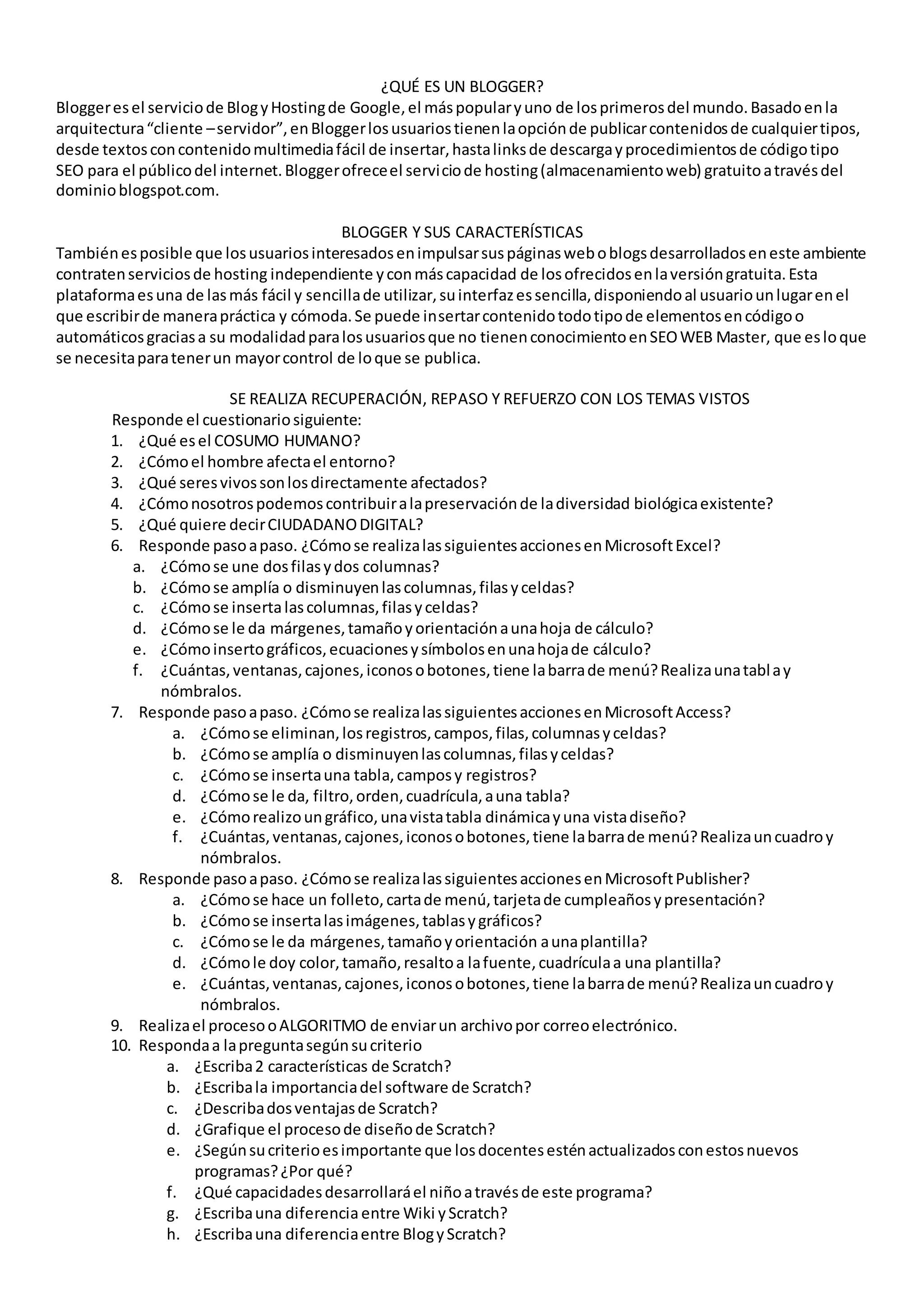 ¿QUÉ ES UN BLOGGER?
Bloggeresel serviciode BlogyHostingde Google,el máspopularyuno de losprimerosdel mundo.Basadoenla
arquitectura“cliente –servidor”,enBloggerlosusuariostienenlaopciónde publicarcontenidosde cualquiertipos,
desde textosconcontenidomultimediafácil de insertar,hastalinksde descargayprocedimientosde códigotipo
SEO para el públicodel internet.Bloggerofreceel serviciode hosting(almacenamientoweb) gratuitoatravésdel
dominioblogspot.com.
BLOGGER Y SUS CARACTERÍSTICAS
Tambiénesposible que losusuariosinteresadosenimpulsarsuspáginasweboblogsdesarrolladoseneste ambiente
contratenserviciosde hosting independiente yconmáscapacidad de losofrecidosenlaversióngratuita.Esta
plataformaesuna de lasmás fácil y sencillade utilizar,suinterfazessencilla,disponiendoal usuariounlugarenel
que escribirde manerapráctica y cómoda.Se puede insertarcontenidotodotipode elementosencódigoo
automáticosgraciasa su modalidadparalosusuariosque no tienenconocimientoenSEOWEB Master, que esloque
se necesitaparatenerun mayorcontrol de loque se publica.
SE REALIZA RECUPERACIÓN, REPASO Y REFUERZO CON LOS TEMAS VISTOS
Responde el cuestionariosiguiente:
1. ¿Qué esel COSUMO HUMANO?
2. ¿Cómoel hombre afectael entorno?
3. ¿Qué seresvivossonlosdirectamente afectados?
4. ¿Cómonosotrospodemoscontribuiralapreservaciónde ladiversidad biológicaexistente?
5. ¿Qué quiere decirCIUDADANODIGITAL?
6. Responde pasoapaso. ¿Cómose realizalassiguientesaccionesenMicrosoftExcel?
a. ¿Cómose une dosfilasydos columnas?
b. ¿Cómose amplía o disminuyenlascolumnas,filasyceldas?
c. ¿Cómose insertalascolumnas,filasyceldas?
d. ¿Cómose le da márgenes,tamañoyorientaciónaunahoja de cálculo?
e. ¿Cómoinsertográficos,ecuacionesysímbolosenunahojade cálculo?
f. ¿Cuántas,ventanas,cajones,iconosobotones,tiene labarrade menú?Realizaunatablay
nómbralos.
7. Responde pasoapaso. ¿Cómose realizalassiguientesaccionesenMicrosoftAccess?
a. ¿Cómose eliminan,losregistros,campos,filas,columnasyceldas?
b. ¿Cómose amplía o disminuyenlascolumnas,filasyceldas?
c. ¿Cómose insertauna tabla,camposy registros?
d. ¿Cómose le da, filtro,orden,cuadrícula,auna tabla?
e. ¿Cómorealizoungráfico,unavistatabla dinámicayuna vistadiseño?
f. ¿Cuántas,ventanas,cajones,iconosobotones,tiene labarrade menú?Realizauncuadroy
nómbralos.
8. Responde pasoapaso. ¿Cómose realizalassiguientesaccionesenMicrosoftPublisher?
a. ¿Cómose hace un folleto,cartade menú,tarjetade cumpleañosypresentación?
b. ¿Cómose insertalasimágenes,tablasygráficos?
c. ¿Cómose le da márgenes,tamañoyorientación aunaplantilla?
d. ¿Cómole doy color,tamaño,resaltoa lafuente,cuadrículaa una plantilla?
e. ¿Cuántas,ventanas,cajones,iconosobotones,tiene labarrade menú?Realizauncuadroy
nómbralos.
9. Realizael procesooALGORITMO de enviarun archivopor correoelectrónico.
10. Respondaa lapreguntasegúnsucriterio
a. ¿Escriba2 características de Scratch?
b. ¿Escribala importanciadel software de Scratch?
c. ¿Describadosventajasde Scratch?
d. ¿Grafique el procesode diseñode Scratch?
e. ¿Segúnsucriterioesimportante que losdocentesesténactualizadosconestosnuevos
programas?¿Por qué?
f. ¿Qué capacidadesdesarrollaráel niñoatravésde este programa?
g. ¿Escribauna diferenciaentre Wiki yScratch?
h. ¿Escribauna diferenciaentre BlogyScratch?
 