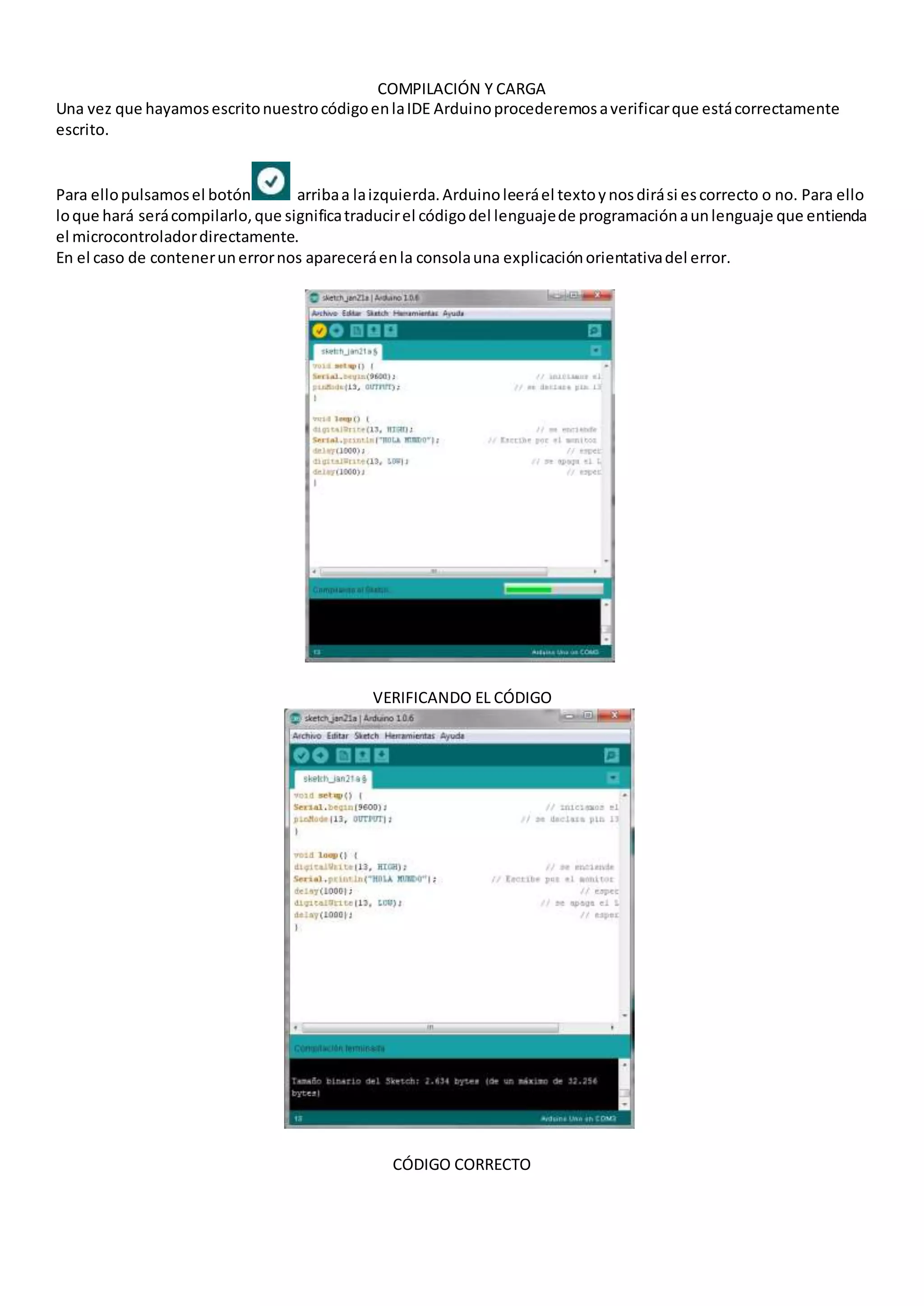 COMPILACIÓN Y CARGA
Una vez que hayamosescritonuestrocódigoenlaIDE Arduinoprocederemosaverificarque estácorrectamente
escrito.
Para ellopulsamosel botón arribaa laizquierda.Arduinoleeráel textoynosdirási escorrecto o no. Para ello
loque hará serácompilarlo,que significatraducirel códigodel lenguajede programaciónaunlenguaje que entienda
el microcontroladordirectamente.
En el caso de contenerunerrornos apareceráenla consolauna explicaciónorientativadel error.
VERIFICANDO EL CÓDIGO
CÓDIGO CORRECTO
 