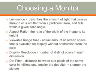    Luminance - describes the amount of light that passes
    through or is emitted from a particular area, and falls
    within a given solid angle.
   Aspect Ratio - the ratio of the width of the image to its
    height
   Viewable Image Size - actual amount of screen space
    that is available for display without obstruction from the
    case
   Display Resolution - number of distinct pixels in each
    dimension
   Dot Pitch - distance between sub-pixels of the same
    color in millimeters. smaller the dot pitch = sharper the
    picture
 