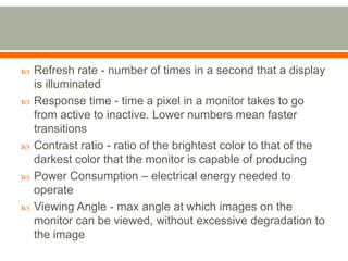    Refresh rate - number of times in a second that a display
    is illuminated
   Response time - time a pixel in a monitor takes to go
    from active to inactive. Lower numbers mean faster
    transitions
   Contrast ratio - ratio of the brightest color to that of the
    darkest color that the monitor is capable of producing
   Power Consumption – electrical energy needed to
    operate
   Viewing Angle - max angle at which images on the
    monitor can be viewed, without excessive degradation to
    the image
 