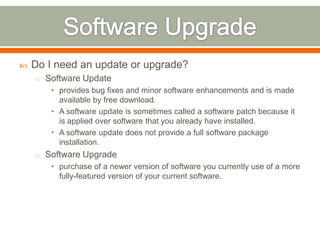    Do I need an update or upgrade?
    o Software Update
       • provides bug fixes and minor software enhancements and is made
         available by free download.
       • A software update is sometimes called a software patch because it
         is applied over software that you already have installed.
       • A software update does not provide a full software package
         installation.
    o Software Upgrade
       • purchase of a newer version of software you currently use of a more
         fully-featured version of your current software.
 