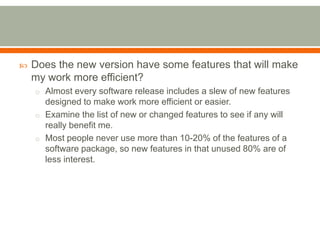    Does the new version have some features that will make
    my work more efficient?
    o Almost every software release includes a slew of new features
      designed to make work more efficient or easier.
    o Examine the list of new or changed features to see if any will
      really benefit me.
    o Most people never use more than 10-20% of the features of a
      software package, so new features in that unused 80% are of
      less interest.
 
