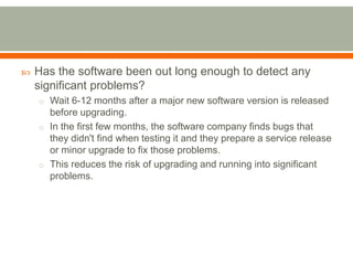    Has the software been out long enough to detect any
    significant problems?
    o Wait 6-12 months after a major new software version is released
      before upgrading.
    o In the first few months, the software company finds bugs that
      they didn't find when testing it and they prepare a service release
      or minor upgrade to fix those problems.
    o This reduces the risk of upgrading and running into significant
      problems.
 