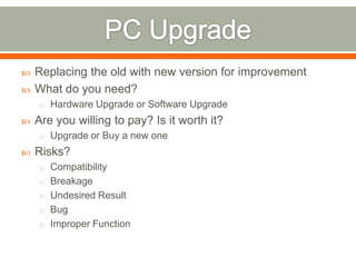    Replacing the old with new version for improvement
   What do you need?
    o Hardware Upgrade or Software Upgrade
   Are you willing to pay? Is it worth it?
    o Upgrade or Buy a new one
   Risks?
    o Compatibility
    o Breakage
    o Undesired Result
    o Bug
    o Improper Function
 
