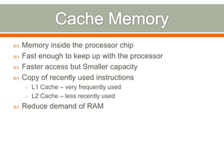    Memory inside the processor chip
   Fast enough to keep up with the processor
   Faster access but Smaller capacity
   Copy of recently used instructions
    o L1 Cache – very frequently used
    o L2 Cache – less recently used
   Reduce demand of RAM
 