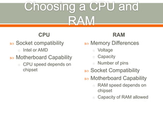 CPU                        RAM
   Socket compatibility        Memory Differences
    o Intel or AMD               o Voltage
   Motherboard Capability       o Capacity

    o CPU speed depends on       o Number of pins
      chipset                   Socket Compatibility
                                Motherboard Capability
                                 o RAM speed depends on
                                   chipset
                                 o Capacity of RAM allowed
 