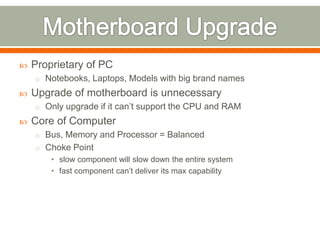    Proprietary of PC
    o Notebooks, Laptops, Models with big brand names
   Upgrade of motherboard is unnecessary
    o Only upgrade if it can’t support the CPU and RAM
   Core of Computer
    o Bus, Memory and Processor = Balanced
    o Choke Point
        • slow component will slow down the entire system
        • fast component can’t deliver its max capability
 