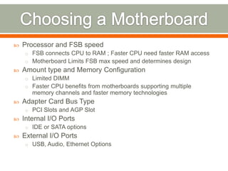    Processor and FSB speed
    o FSB connects CPU to RAM ; Faster CPU need faster RAM access
    o Motherboard Limits FSB max speed and determines design
   Amount type and Memory Configuration
    o Limited DIMM
    o Faster CPU benefits from motherboards supporting multiple
       memory channels and faster memory technologies
   Adapter Card Bus Type
    o PCI Slots and AGP Slot
   Internal I/O Ports
    o IDE or SATA options
   External I/O Ports
    o USB, Audio, Ethernet Options
 