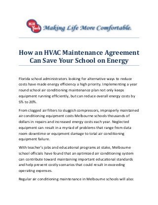 How an HVAC Maintenance Agreement
Can Save Your School on Energy
Florida school administrators looking for alternative ways to reduce
costs have made energy efficiency a high priority. Implementing a year
round school air conditioning maintenance plan not only keeps
equipment running efficiently, but can reduce overall energy costs by
5% to 20%.
From clogged air filters to sluggish compressors, improperly maintained
air conditioning equipment costs Melbourne schools thousands of
dollars in repairs and increased energy costs each year. Neglected
equipment can result in a myriad of problems that range from data
room downtime or equipment damage to total air conditioning
equipment failure.
With teacher’s jobs and educational programs at stake, Melbourne
school officials have found that an optimized air conditioning system
can contribute toward maintaining important educational standards
and help prevent costly scenarios that could result in exceeding
operating expenses.
Regular air conditioning maintenance in Melbourne schools will also:
 