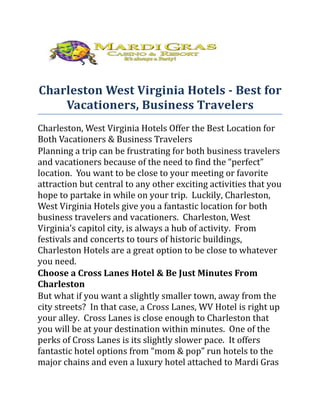 Charleston West Virginia Hotels - Best for
    Vacationers, Business Travelers
Charleston, West Virginia Hotels Offer the Best Location for
Both Vacationers & Business Travelers
Planning a trip can be frustrating for both business travelers
and vacationers because of the need to find the “perfect”
location. You want to be close to your meeting or favorite
attraction but central to any other exciting activities that you
hope to partake in while on your trip. Luckily, Charleston,
West Virginia Hotels give you a fantastic location for both
business travelers and vacationers. Charleston, West
Virginia’s capitol city, is always a hub of activity. From
festivals and concerts to tours of historic buildings,
Charleston Hotels are a great option to be close to whatever
you need.
Choose a Cross Lanes Hotel & Be Just Minutes From
Charleston
But what if you want a slightly smaller town, away from the
city streets? In that case, a Cross Lanes, WV Hotel is right up
your alley. Cross Lanes is close enough to Charleston that
you will be at your destination within minutes. One of the
perks of Cross Lanes is its slightly slower pace. It offers
fantastic hotel options from “mom & pop” run hotels to the
major chains and even a luxury hotel attached to Mardi Gras
 