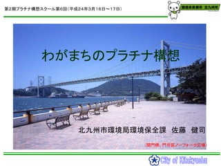 第２期プラチナ構想スクール第６回（平成２４年３月１６日～１７日）




         わがまちのプラチナ構想




                    北九州市環境局環境保全課 佐藤 健司
                     ...