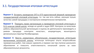 Вариант 2. Оставить проведение ОГЭ и ЕГЭ единственной формой проведения
государственной итоговой аттестации, т.е. так как есть сейчас, улучшая только
качество самой процедуры и контрольно-измерительных материалов.
Вариант 3. Передать право организации и проведения итоговой аттестации в
9,11 классах самой школе, исходя из целей и задач ООП. Контроль за качеством
работы образовательной организации и оценку ее деятельности производить в
рамках процедур «контроля качества», аккредитации, мониторинга
региональных структур Рособрнадзора.
Вариант 4. Ввести нормативно обязательную государственную аттестацию
выпускников начальной школы, используя потенциал опыта всероссийских
проверочных работ, тем самым «уровнять в правах» все три ступени школьного
образования и повысить ответственность начальной школы за свои
образовательные результаты.
3.1. Государственная итоговая аттестация
 