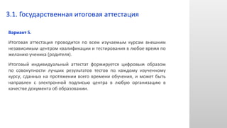 Вариант 5.
Итоговая аттестация проводится по всем изучаемым курсам внешним
независимым центром квалификации и тестирования в любое время по
желанию ученика (родителя).
Итоговый индивидуальный аттестат формируется цифровым образом
по совокупности лучших результатов тестов по каждому изученному
курсу, сданных на протяжении всего времени обучения, и может быть
направлен с электронной подписью центра в любую организацию в
качестве документа об образовании.
3.1. Государственная итоговая аттестация
 