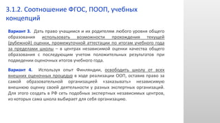 Вариант 3. Дать право учащимся и их родителям любого уровня общего
образования использовать возможности прохождения текущей
(рубежной) оценки, промежуточной аттестации по итогам учебного года
за пределами школы – в центрах независимой оценки качества общего
образования с последующим учетом положительных результатов при
подведении оценочных итогов учебного года.
Вариант 4. Используя опыт Финляндии, освободить школу от всех
внешних оценочных процедур в ходе реализации ООП, оставив право за
самой образовательной организацией «заказывать» независимую
внешнюю оценку своей деятельности у разных экспертных организаций.
Для этого создать в РФ сеть подобных экспертных независимых центров,
из которых сама школа выбирает для себя организацию.
3.1.2. Соотношение ФГОС, ПООП, учебных
концепций
 