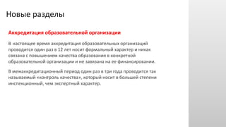 Новые разделы
Аккредитация образовательной организации
В настоящее время аккредитация образовательных организаций
проводится один раз в 12 лет носит формальный характер и никак
связана с повышением качества образования в конкретной
образовательной организации и не завязана на ее финансировании.
В межаккредитационный период один раз в три года проводится так
называемый «контроль качества», который носит в большей степени
инспекционный, чем экспертный характер.
 