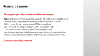 Новые разделы
Аккредитация образовательной организации
Вариант 3. Развести аккредитацию школ по уровням образования в
соответствии со временем реализации ООП каждой ступени
(НШ – после 4-х лет реализации ООП на пятый год;
ОШ – после 5-ти лет реализации ООП на шестой год;
СШ – после 2-х лет реализации ООП на третий год)
при одновременном освобождении школ от всяческих проверок,
связанных с реализацией ООП, в том числе и «контроля качества».
Дошкольное образование
 