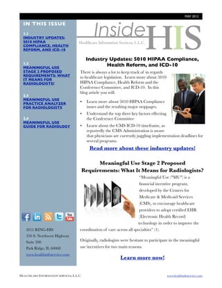 MAY 2012




                                               Inside
  IN THIS ISSUE
  1.1
  INDUSTRY UPDATES:
  5010 HIPAA
  COMPLIANCE, HEALTH
  REFORM, AND ICD-10

                                           Industry Updates: 5010 HIPAA Compliance,
  1.2
  MEANINGFUL USE
                                                   Health Reform, and ICD-10
  STAGE 2 PROPOSED                    There is always a lot to keep track of in regards
  REQUIREMENTS: WHAT                  to healthcare legislation. Learn more about 5010
  IT MEANS FOR
  RADIOLOGISTS?                       HIPAA Compliance, Health Reform and the
                                      Conference Committee, and ICD-10. In this
                                      blog article you will:
  2.3
  MEANINGFUL USE
  PRACTICE ANALYZER                   •    Learn more about 5010 HIPAA Compliance
  FOR RADIOLOGISTS                         issues and the resulting major stoppages.
                                      •    Understand the top three key factors effecting
  2.4                                      the Conference Committee
  MEANINGFUL USE
  GUIDE FOR RADIOLOGY                 •    Learn about the CMS ICD-10 timeframe, as
                                           reportedly the CMS Administration is aware
                                           that physicians are currently juggling implementation deadlines for
                                           several programs.
                                            Read more about these industry updates!

                                                Meaningful Use Stage 2 Proposed
                                          Requirements: What It Means for Radiologists?
                                                                         “Meaningful Use ("MU") is a
                                                                         ﬁnancial incentive program,
                                                                         developed by the Centers for
                                                                         Medicare & Medicaid Services
                                                                         (CMS), to encourage healthcare
                                                                         providers to adopt certiﬁed EHR
  F          I      R    T     Y                                         (Electronic Health Record)
                                                                        technology in order to improve the
        (855) RING-HIS                coordination of care across all specialties” (1).
        350 S. Northwest Highway
        Suite 200                     Originally, radiologists were hesitant to participate in the meaningful
        Park Ridge, IL 60068          use incentives for two main reasons.
        www.healthinfoservice.com
                                                              Learn more now!


HEALTHCARE INFORMATION SERVICES, L.L.C	                                                     www.healthinfoservice.com
 