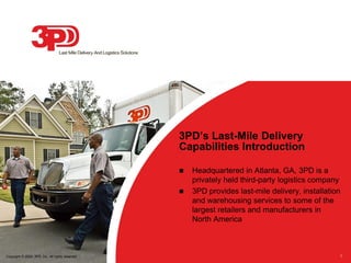 3PD’s Last-Mile Delivery
                                                  Capabilities Introduction

                                                     Headquartered in Atlanta, GA, 3PD is a
                                                      privately held third-party logistics company
                                                     3PD provides last-mile delivery, installation
                                                      and warehousing services to some of the
                                                      largest retailers and manufacturers in
                                                      North America



Copyright © 2009, 3PD, Inc. All rights reserved                                                   1
 
