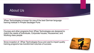 About Us
3Pear Technologies is known for one of the best German language
training institute in Pimple Saudagar Pune
Courses and other programs from 3Pear Technologies are designed to
match the needs of Individuals, Corporate houses, Housewives, and
Working class people
Since inception of 3Pear Technologies focus and zeal to impart quality
training programs has transformed volumes of success
 