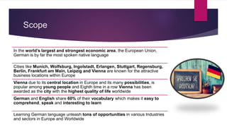 Scope
In the world’s largest and strongest economic area, the European Union,
German is by far the most spoken native language
Cities like Munich, Wolfsburg, Ingolstadt, Erlangen, Stuttgart, Regensburg,
Berlin, Frankfurt am Main, Leipzig and Vienna are known for the attractive
business locations within Europe
Vienna due to its central location in Europe and its many possibilities, is
popular among young people and Eighth time in a row Vienna has been
awarded as the city with the highest quality of life worldwide
German and English share 60% of their vocabulary which makes it easy to
comprehend, speak and interesting to learn
Learning German language unleash tons of opportunities in various Industries
and sectors in Europe and Worldwide
 