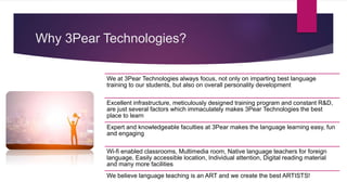 Why 3Pear Technologies?
We at 3Pear Technologies always focus, not only on imparting best language
training to our students, but also on overall personality development
Excellent infrastructure, meticulously designed training program and constant R&D,
are just several factors which immaculately makes 3Pear Technologies the best
place to learn
Expert and knowledgeable faculties at 3Pear makes the language learning easy, fun
and engaging
Wi-fi enabled classrooms, Multimedia room, Native language teachers for foreign
language, Easily accessible location, Individual attention, Digital reading material
and many more facilities
We believe language teaching is an ART and we create the best ARTISTS!
 