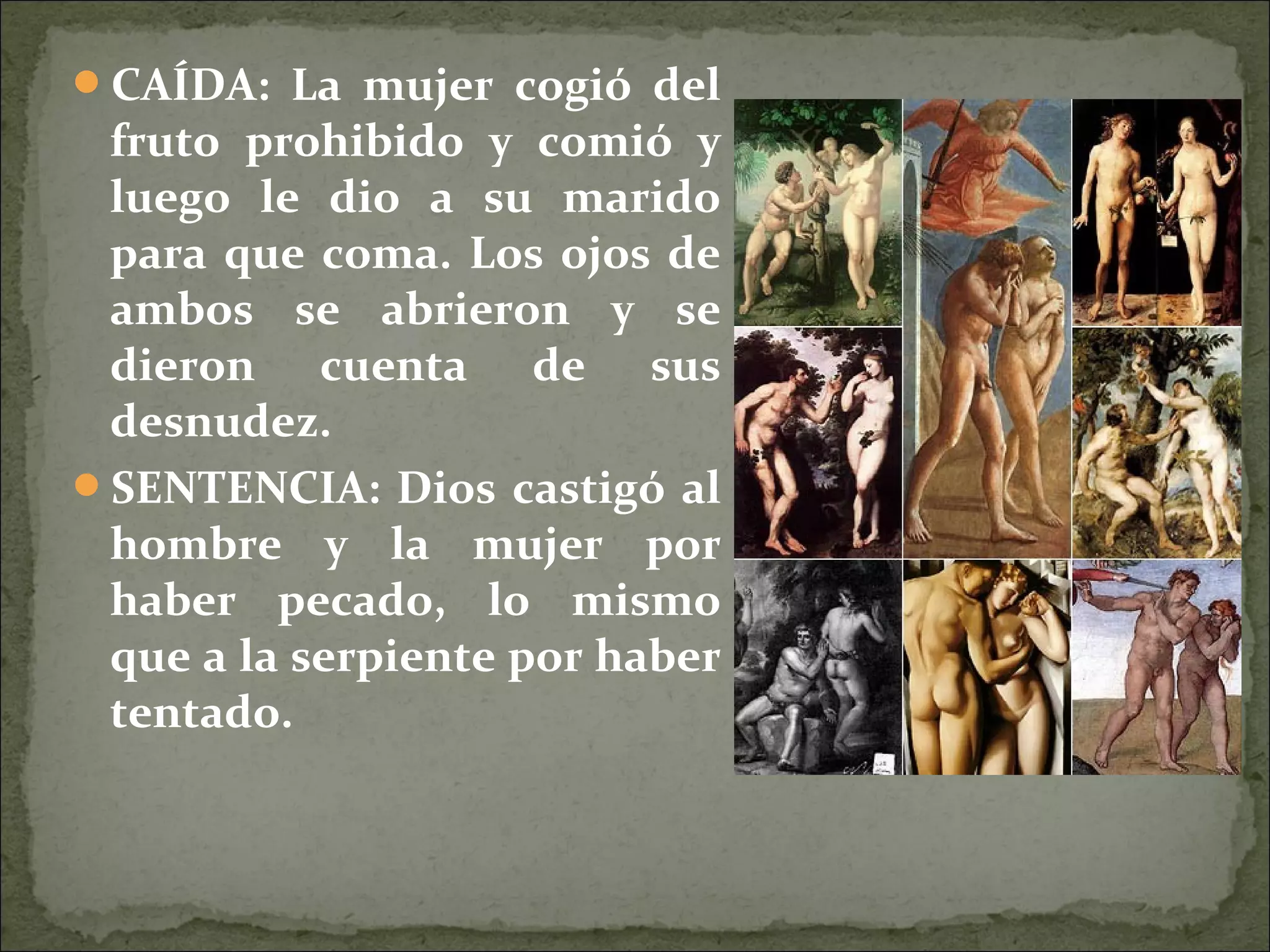 CAÍDA: La mujer cogió del
fruto prohibido y comió y
luego le dio a su marido
para que coma. Los ojos de
ambos se abrieron y se
dieron cuenta de sus
desnudez.
SENTENCIA: Dios castigó al
hombre y la mujer por
haber pecado, lo mismo
que a la serpiente por haber
tentado.
 