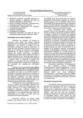 Revista Pediatría Electrónica
         Universidad de Chile                                                Servicio Salud Metropolitano Norte
         Facultad de Medicina                                                    Hospital Clínico de Niños
Departamento de Pediatría y Cirugía Infantil                                           Roberto Del Río

2. Morbilidad prevalente, capacidad resolutiva en              profundidad algún tema relacionado con pediatría
   atención primaria y aplicación del plan de                  ambulatoria, incorporando aspectos de salud y
   Garantías Explícitas en Salud (GES).                        políticas públicas, con un profundo análisis de la
3. Nueva morbilidad (desarrollo, comportamiento,               aplicabilidad de las recomendaciones a la población
   conductas normales y sus variantes)                         que le ha tocado atender; este análisis orienta un
4. Funcionamiento administrativo del programa                  aprendizaje socio-crítico. La evaluación se realiza a
   ministerial de salud infantil                               través de un ensayo o un artículo de revisión.
5. Docencia en pediatría                                                 Guía actividades para becados de
6. Investigación en pediatría                                  pediatría: esta es una experiencia que se realizó
7. Programas específicos que están en fase de                  durante un tiempo y pienso que se debería retomar.
   planificación (salud escolar, obesidad y otros).            El becado, comienza su rotación por pediatría
                                                               ambulatoria realizando un proceso de autorreflexión
Actividades que se están realizando                            acerca de su experiencia previa en APS y pediatría
                                                               ambulatoria. A partir de dicho análisis diseña, en
         Policlínico de pediatría: El becario se               conjunto con el docente, su programa de Pediatría
incorpora como parte del equipo docente                        Ambulatoria. Al final de la rotación se le solicita que
participando en la asistencia clínica supervisada y/o          presente una investigación básica, en terreno, de
supervisión      de alumnos e internos en sus                  un problema de salud, de modo de demostrar un
actividades prácticas de pediatría ambulatoria. A              análisis profundo, en base al conocimiento de la
través de esta actividad el becario asume un rol               realidad de la población atendida, considerando
activo en el proceso de enseñanza aprendizaje,                 aspectos epidemiológicos, programas de APS y
orientándose al interés práctico, con algunos                  herramientas existentes en el nivel primario de
matices del interés socio-crítico, adquiriendo                 salud y en la comunidad. Este aprendizaje está muy
competencias del saber cómo, demostrar y hacer y               orientado al interés socio-crítico, en la búsqueda de
algunos también del ser. Para ello debe tener un               significados del proceso de salud- enfermedad. La
sólido conocimiento de la troncalidad de la pediatría          gran limitante es que su éxito es dependiente de la
y aplicarlo tanto en docencia y atención del                   motivación de educandos y académicos. En la tabla
paciente. La evaluación de esta actividad es a                 2 se resumen las competencias y actividades que
través del trabajo diario, basado en un cuestionario           desarrolla el becado en pediatría ambulatoria.
de evaluación de competencias (calificación                              Programas Específicos: Progresivamente
práctica).                                                     se      irán     integrado     nuevas      actividades
         Policlínico de neuropediatría con enfoque             multiprofesionales docente-asistenciales, a modo
de pediatría del desarrollo y el comportamiento:               de programas de salud específicos en torno a
la reciente incorporación de neuropediatras al grupo           problemas pesquisados en APS. A corto plazo se
de pediatría sin duda va a permitir ampliar el                 proyecta      lograr     una     mayor      integración
quehacer en pediatría ambulatoria con enfoque en               interdisciplinaria y comunitaria, escenario idóneo
desarrollo y comportamiento. Una vez por semana                para generar un modelo de pediatría ambulatoria o
los becarios participan en esta actividad,                     comunitaria con enfoque de crecimiento, desarrollo
atendiendo pacientes bajo supervisión clínica, lo              y comportamiento.
que permite el desarrollo del interés práctico y las
competencias del saber cómo y demostrar.                       Conclusión y proyecciones
         Seminarios en base a portafolio de casos
clínicos y registro de actividades: aplicación de                       La formación clínica en escenarios docente
conocimientos y análisis de situaciones que han                asistenciales ambulatorios debería ser un pilar para
podido vivenciar, en temas relacionados con                    permitir que educandos de pre y postgrado
evaluación nutricional, nutrición, desarrollo y                adquieran las competencias prácticas y críticas-
morbilidad predominante. El interés es básicamente             reflexivas necesarias para alcanzar una mirada
hemenéutico y las competencias que mide son                    integral “más allá del box de atención”,
relacionadas con el saber y el saber cómo. La                  incorporando aspectos de crecimiento, desarrollo y
evaluación es en base al portafolio.                           la semiología básica, como núcleo en que
                                                               convergen los contenidos de la atención integral de
       Reuniones clínicas: el becado debe                      la salud del niño(7), articulando teoría-práctica y
preparar una reunión clínica en que revisa en
                                                                                                                    23
Rev. Ped. Elec. [en línea] 2006, Vol 3, N° 2. ISSN 0718-0918
 