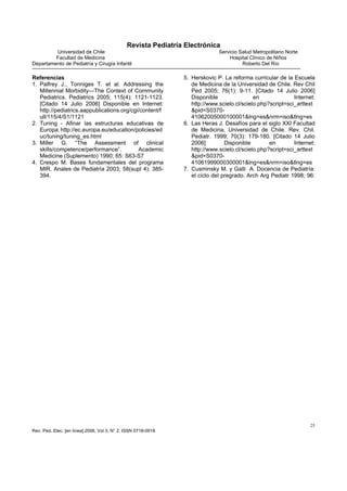 Revista Pediatría Electrónica
         Universidad de Chile                                                Servicio Salud Metropolitano Norte
         Facultad de Medicina                                                    Hospital Clínico de Niños
Departamento de Pediatría y Cirugía Infantil                                           Roberto Del Río

Referencias                                                    5. Herskovic P. La reforma curricular de la Escuela
1. Palfrey J., Tonniges T. et al. Addressing the                  de Medicina de la Universidad de Chile. Rev Chil
   Millennial Morbidity—The Context of Community                  Ped 2005; 76(1): 9-11. [Citado 14 Julio 2006]
   Pediatrics. Pediatrics 2005; 115(4): 1121-1123.                Disponible                en              Internet:
   [Citado 14 Julio 2006] Disponible en Internet:                 http://www.scielo.cl/scielo.php?script=sci_arttext
   http://pediatrics.aappublications.org/cgi/content/f            &pid=S0370-
   ull/115/4/S1/1121                                              41062005000100001&lng=es&nrm=iso&tlng=es
2. Tuning - Afinar las estructuras educativas de               6. Las Heras J. Desafíos para el siglo XXI Facultad
   Europa. http://ec.europa.eu/education/policies/ed              de Medicina, Universidad de Chile. Rev. Chil.
   uc/tuning/tuning_es.html                                       Pediatr. 1999; 70(3): 179-180. [Citado 14 Julio
3. Miller G. “The Assessment of clinical                          2006]         Disponible        en        Internet:
   skills/competence/performance”.          Academic              http://www.scielo.cl/scielo.php?script=sci_arttext
   Medicine (Suplemento) 1990; 65: S63-S7                         &pid=S0370-
4. Crespo M. Bases fundamentales del programa                     41061999000300001&lng=es&nrm=iso&tlng=es
   MIR. Anales de Pediatría 2003; 58(supl 4): 385-             7. Cusminsky M. y Galli A. Docencia de Pediatría:
   394.                                                           el ciclo del pregrado. Arch Arg Pediatr 1998; 96:




                                                                                                                   25
Rev. Ped. Elec. [en línea] 2006, Vol 3, N° 2. ISSN 0718-0918
 