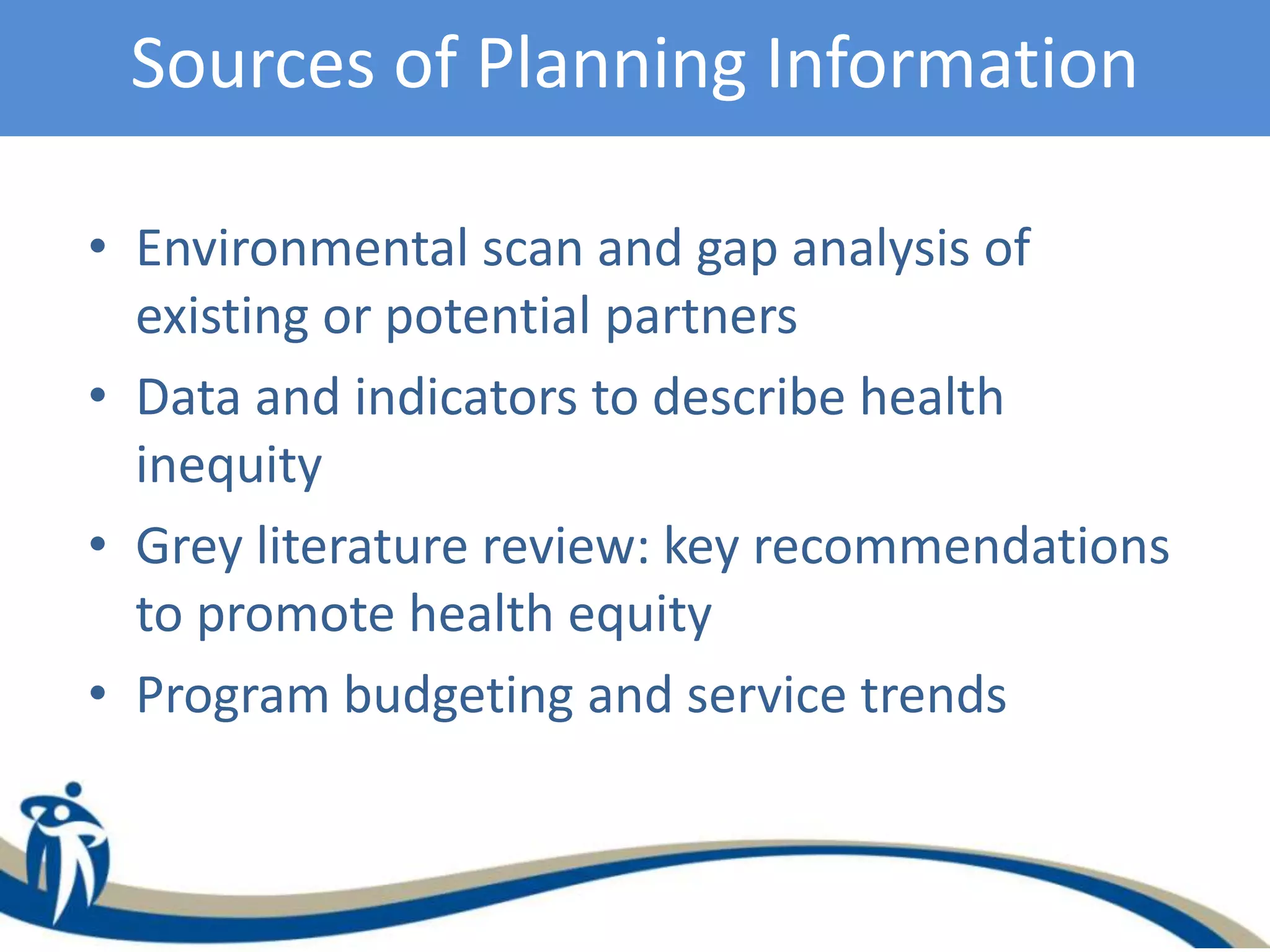 Sources of Planning Information
• Environmental scan and gap analysis of
existing or potential partners
• Data and indicators to describe health
inequity
• Grey literature review: key recommendations
to promote health equity
• Program budgeting and service trends
 