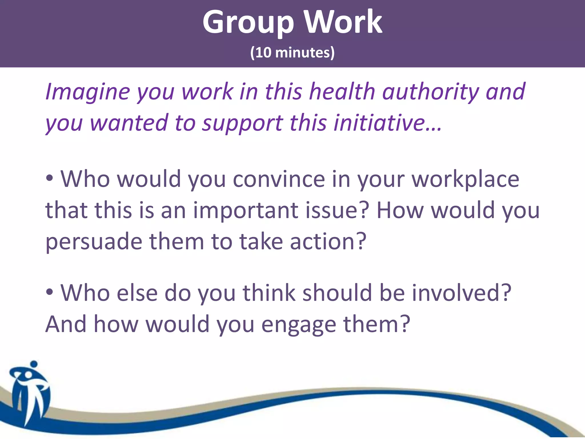Group Work
(10 minutes)
Imagine you work in this health authority and
you wanted to support this initiative…
• Who would you convince in your workplace
that this is an important issue? How would you
persuade them to take action?
• Who else do you think should be involved?
And how would you engage them?
 
