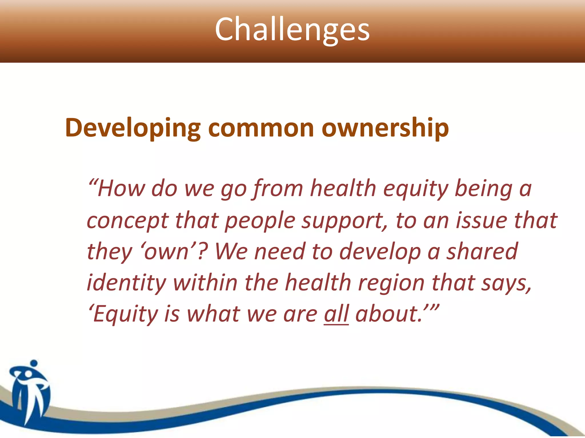 Challenges
Developing common ownership
“How do we go from health equity being a
concept that people support, to an issue that
they ‘own’? We need to develop a shared
identity within the health region that says,
‘Equity is what we are all about.’”
 
