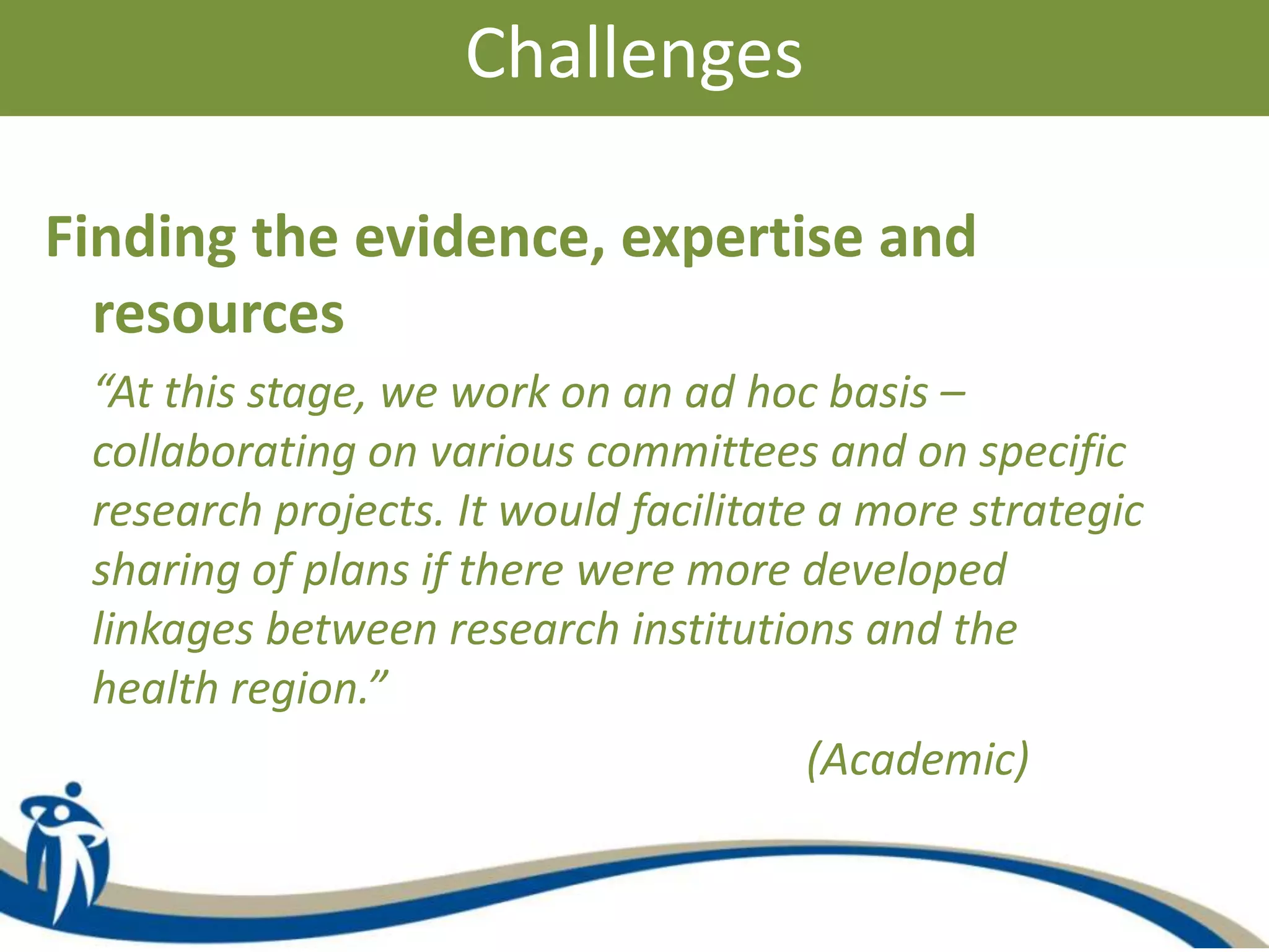 Challenges
Finding the evidence, expertise and
resources
“At this stage, we work on an ad hoc basis –
collaborating on various committees and on specific
research projects. It would facilitate a more strategic
sharing of plans if there were more developed
linkages between research institutions and the
health region.”
(Academic)
 