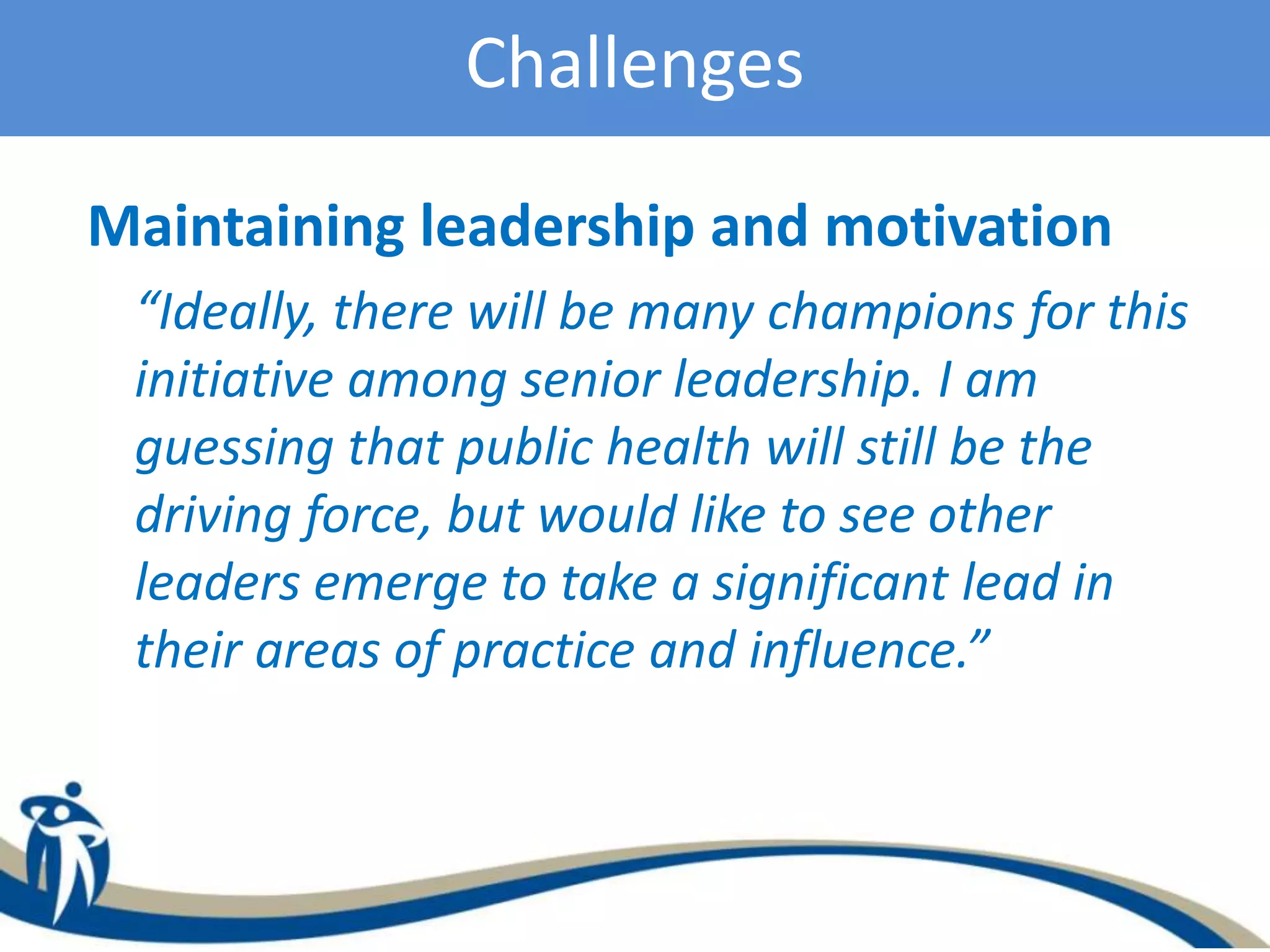 Challenges
Maintaining leadership and motivation
“Ideally, there will be many champions for this
initiative among senior leadership. I am
guessing that public health will still be the
driving force, but would like to see other
leaders emerge to take a significant lead in
their areas of practice and influence.”
 