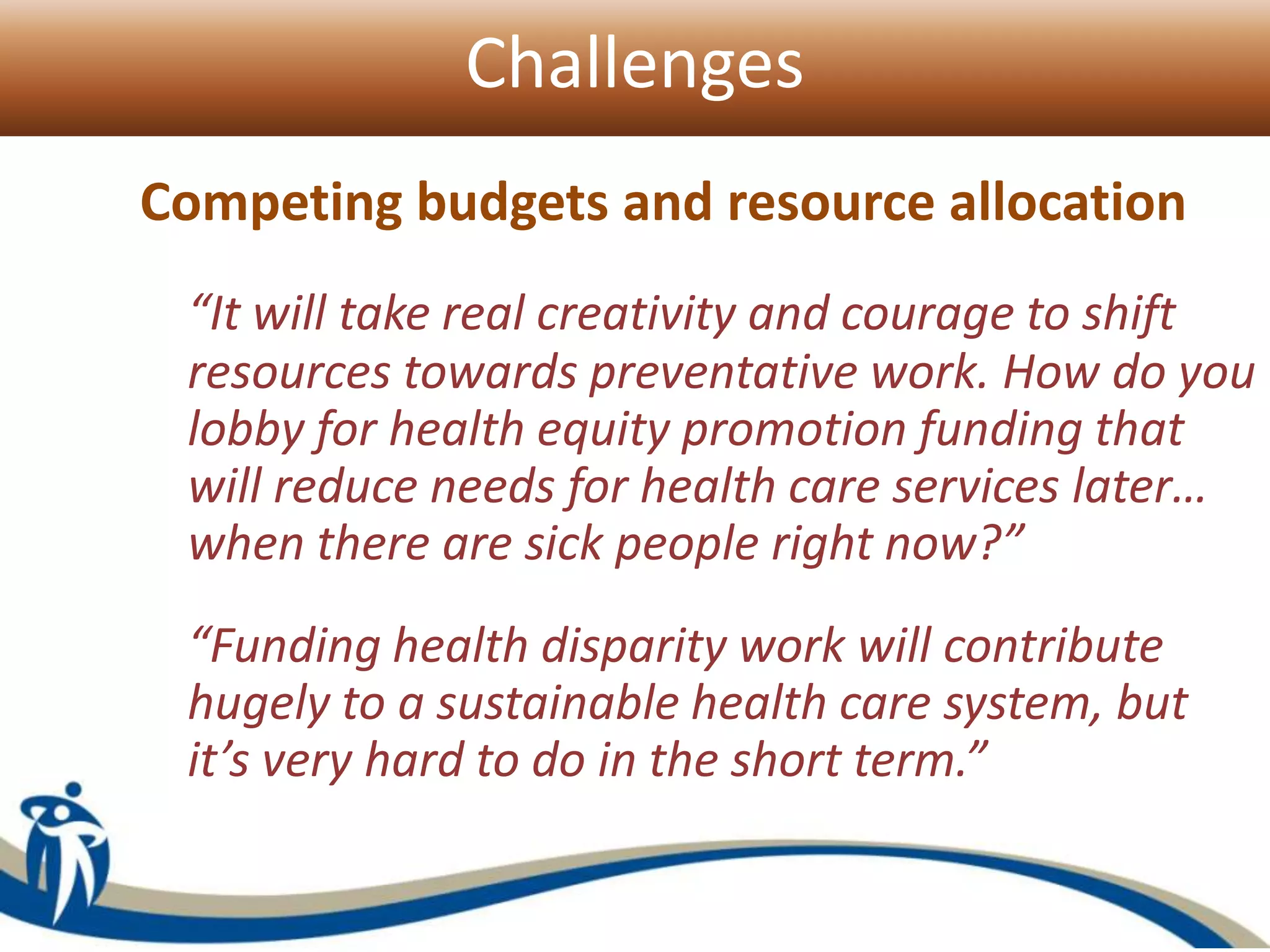 Challenges
Competing budgets and resource allocation
“It will take real creativity and courage to shift
resources towards preventative work. How do you
lobby for health equity promotion funding that
will reduce needs for health care services later…
when there are sick people right now?”
“Funding health disparity work will contribute
hugely to a sustainable health care system, but
it’s very hard to do in the short term.”
 