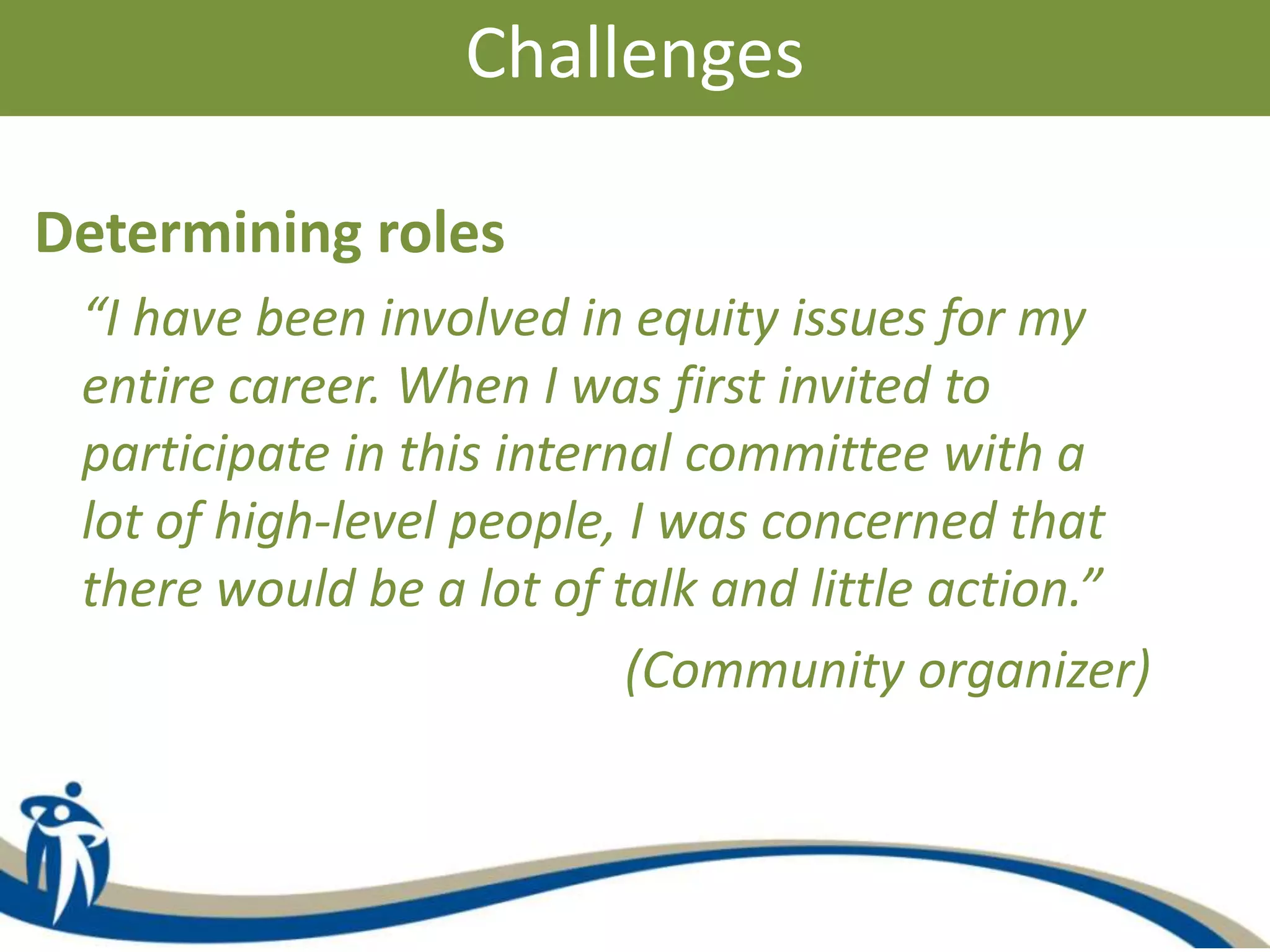 Challenges
Determining roles
“I have been involved in equity issues for my
entire career. When I was first invited to
participate in this internal committee with a
lot of high-level people, I was concerned that
there would be a lot of talk and little action.”
(Community organizer)
 