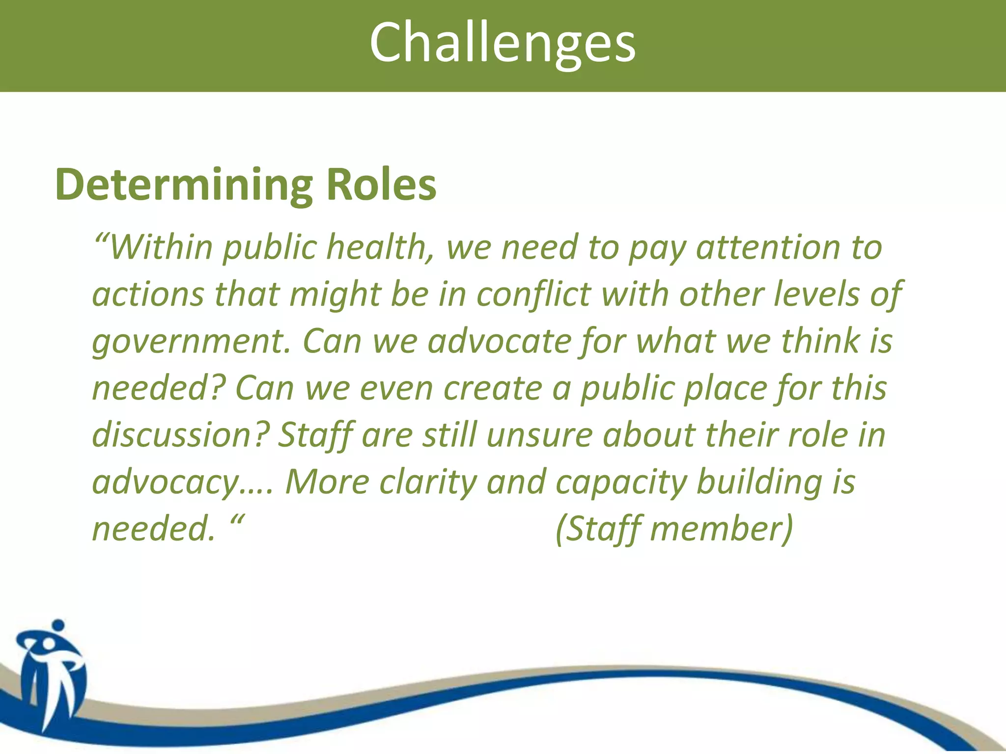 Challenges
Determining Roles
“Within public health, we need to pay attention to
actions that might be in conflict with other levels of
government. Can we advocate for what we think is
needed? Can we even create a public place for this
discussion? Staff are still unsure about their role in
advocacy…. More clarity and capacity building is
needed. “ (Staff member)
 