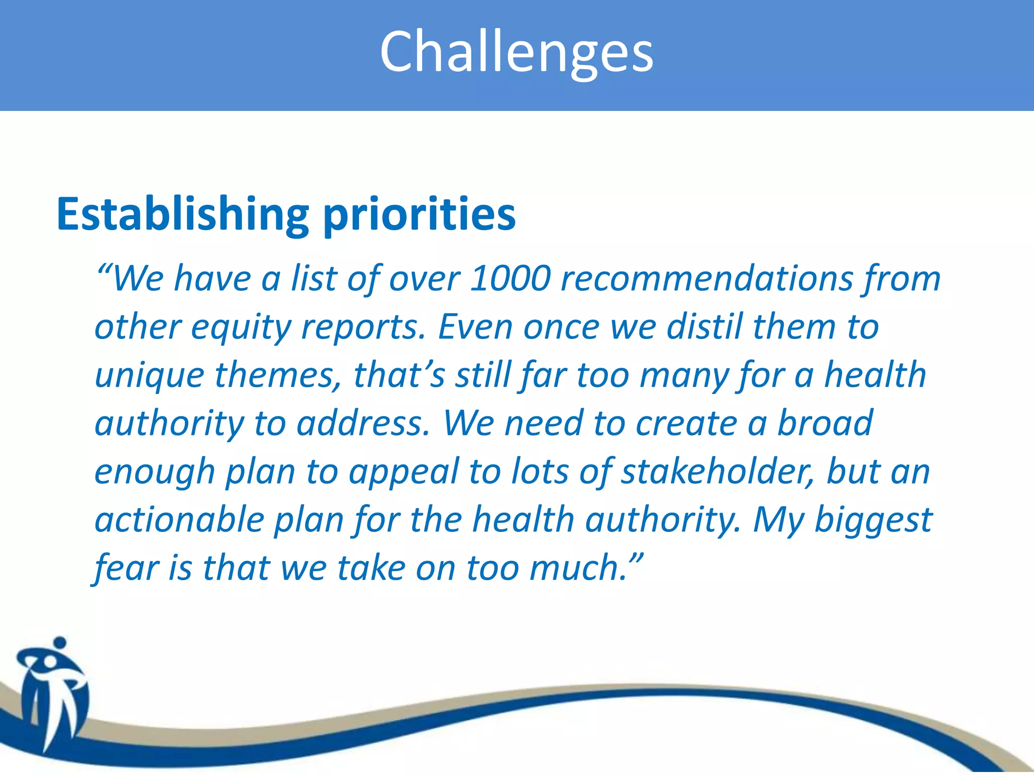 Challenges
Establishing priorities
“We have a list of over 1000 recommendations from
other equity reports. Even once we distil them to
unique themes, that’s still far too many for a health
authority to address. We need to create a broad
enough plan to appeal to lots of stakeholder, but an
actionable plan for the health authority. My biggest
fear is that we take on too much.”
 