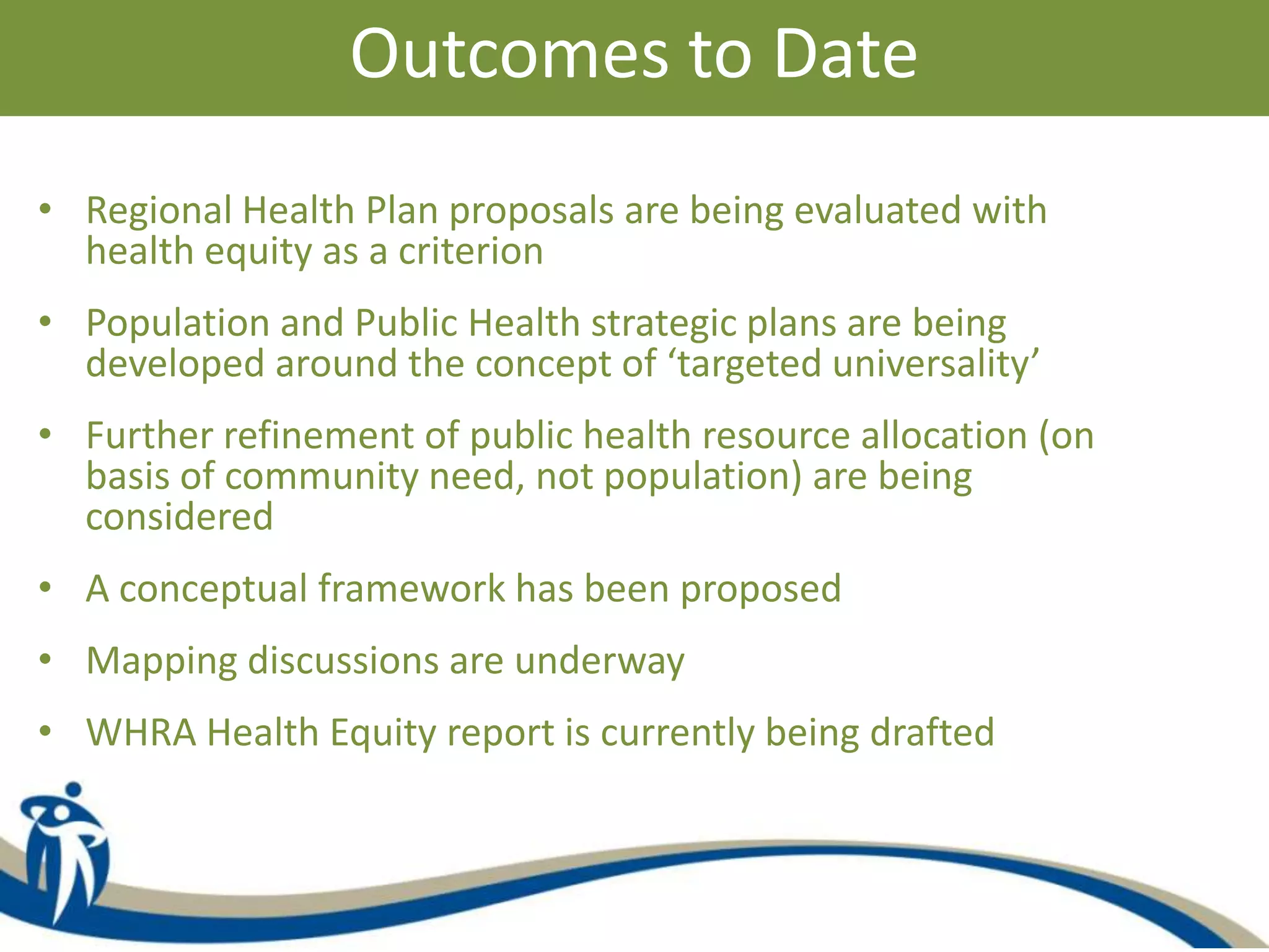 Outcomes to Date
• Regional Health Plan proposals are being evaluated with
health equity as a criterion
• Population and Public Health strategic plans are being
developed around the concept of ‘targeted universality’
• Further refinement of public health resource allocation (on
basis of community need, not population) are being
considered
• A conceptual framework has been proposed
• Mapping discussions are underway
• WHRA Health Equity report is currently being drafted
 