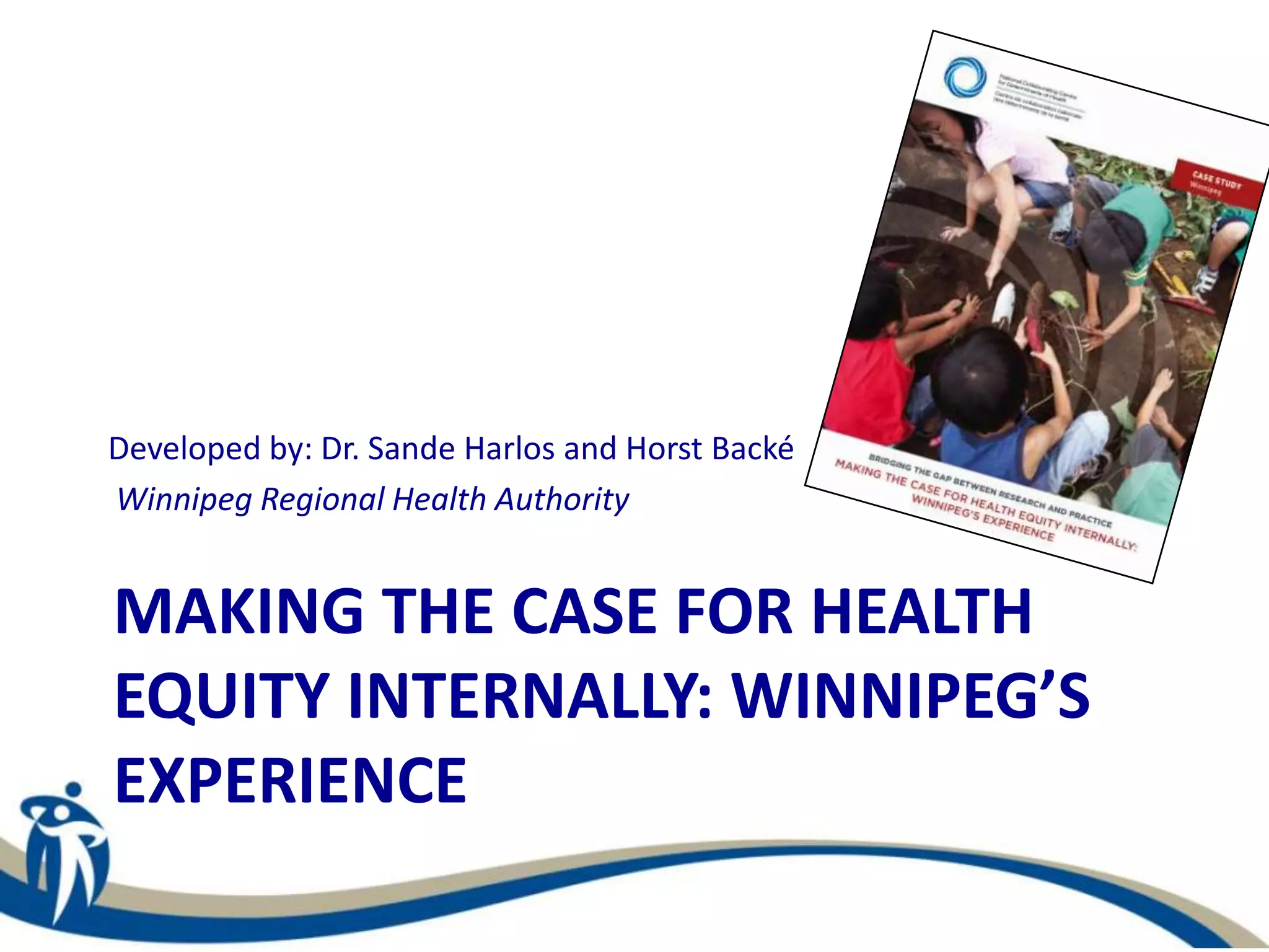 MAKING THE CASE FOR HEALTH
EQUITY INTERNALLY: WINNIPEG’S
EXPERIENCE
Developed by: Dr. Sande Harlos and Horst Backé
Winnipeg Regional Health Authority
 