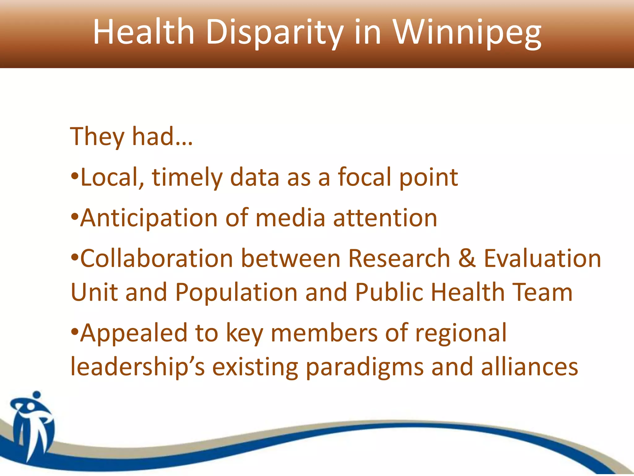 Health Disparity in Winnipeg
They had…
•Local, timely data as a focal point
•Anticipation of media attention
•Collaboration between Research & Evaluation
Unit and Population and Public Health Team
•Appealed to key members of regional
leadership’s existing paradigms and alliances
 