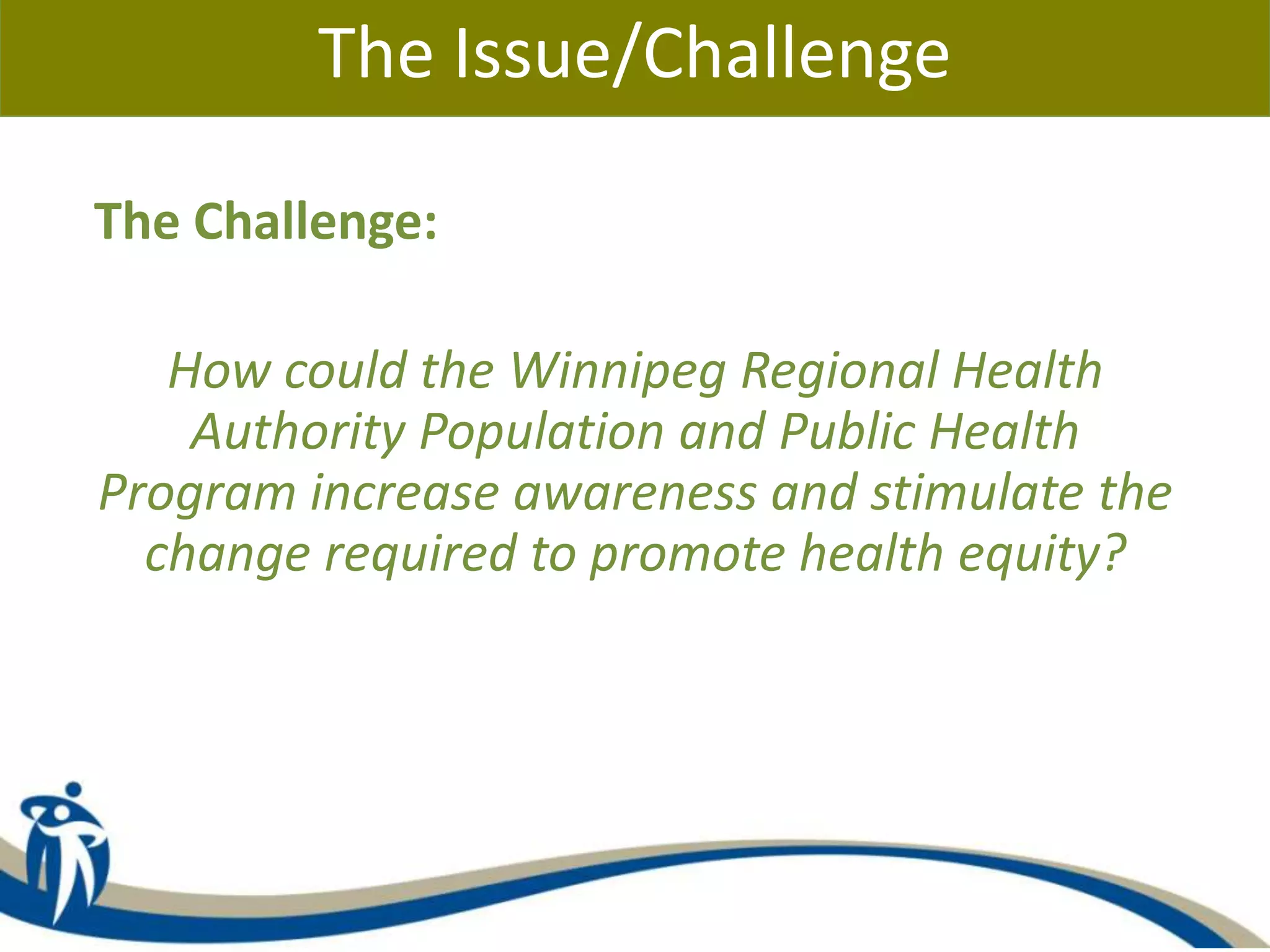 The Issue/Challenge
The Challenge:
How could the Winnipeg Regional Health
Authority Population and Public Health
Program increase awareness and stimulate the
change required to promote health equity?
 