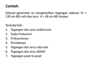 Contoh:
Sebuah generator ac menghasilkan tegangan sebesar Vt =
120 sin 60t volt dan arus it = 40 sin 60t Amper.
Tentukanlah :
1. Tegangan dan arus maksimum
2. Sudut frekuensi
3. Frekuensinya
4. Periodanya
5. Tegangan dan arus rata-rata
6. Tegangan dan arus efektif
7. Tegangan peak to peak
 