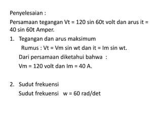 Penyelesaian :
Persamaan tegangan Vt = 120 sin 60t volt dan arus it =
40 sin 60t Amper.
1. Tegangan dan arus maksimum
Rumus : Vt = Vm sin wt dan it = Im sin wt.
Dari persamaan diketahui bahwa :
Vm = 120 volt dan Im = 40 A.
2. Sudut frekuensi
Sudut frekuensi w = 60 rad/det
 