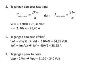 5. Tegangan dan arus rata-rata
Vr = 2. 120/π = 76,36 Volt
Ir = 2. 40/ π = 25,45 A
6. Tegangan dan arus efektif
Vef = Vm/√2  Vef = 120/√2 = 84,85 Volt
Ief = Im /√2  Ief = 40/√2 = 28,28 A
7. Tegangan peak to peak
Vpp = 2.Vm  Vpp = 2.120 = 240 Volt
dan
2
rata rata
Vm
V
 
2
rata rata
Im
I
 
 