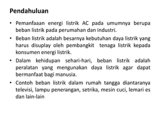 Pendahuluan
• Pemanfaaan energi listrik AC pada umumnya berupa
beban listrik pada perumahan dan industri.
• Beban listrik adalah besarnya kebutuhan daya listrik yang
harus disuplay oleh pembangkit tenaga listrik kepada
konsumen energi listrik.
• Dalam kehidupan sehari-hari, beban listrik adalah
peralatan yang mengunakan daya listrik agar dapat
bermanfaat bagi manusia.
• Contoh beban listrik dalam rumah tangga diantaranya
televisi, lampu penerangan, setrika, mesin cuci, lemari es
dan lain-lain
 