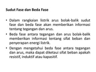 Sudut Fase dan Beda Fase
• Dalam rangkaian listrik arus bolak-balik sudut
fase dan beda fase akan memberikan informasi
tentang tegangan dan arus.
• Beda fase antara tegangan dan arus bolak-balik
memberikan informasi tentang sifat beban dan
penyerapan energi listrik.
• Dengan mengetahui beda fase antara tegangan
dan arus, maka dapat diketaui sifat beban apakah
resistif, induktif atau kapasitif.
 
