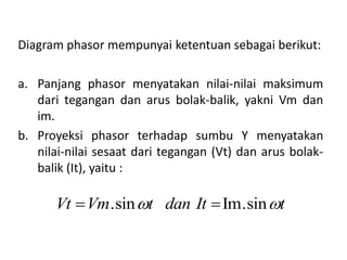 Diagram phasor mempunyai ketentuan sebagai berikut:
a. Panjang phasor menyatakan nilai-nilai maksimum
dari tegangan dan arus bolak-balik, yakni Vm dan
im.
b. Proyeksi phasor terhadap sumbu Y menyatakan
nilai-nilai sesaat dari tegangan (Vt) dan arus bolak-
balik (It), yaitu :
.sin Im.sinVt Vm t dan It t  
 