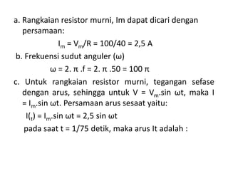 a. Rangkaian resistor murni, Im dapat dicari dengan
persamaan:
Im = Vm/R = 100/40 = 2,5 A
b. Frekuensi sudut anguler (ω)
ω = 2. π .f = 2. π .50 = 100 π
c. Untuk rangkaian resistor murni, tegangan sefase
dengan arus, sehingga untuk V = Vm.sin ωt, maka I
= Im.sin ωt. Persamaan arus sesaat yaitu:
I(t) = Im.sin ωt = 2,5 sin ωt
pada saat t = 1/75 detik, maka arus It adalah :
 