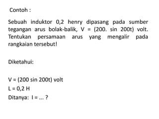 Sebuah induktor 0,2 henry dipasang pada sumber
tegangan arus bolak-balik, V = (200. sin 200t) volt.
Tentukan persamaan arus yang mengalir pada
rangkaian tersebut!
Diketahui:
V = (200 sin 200t) volt
L = 0,2 H
Ditanya: I = ... ?
Contoh :
 