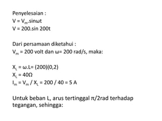 Penyelesaian :
V = Vm.sinωt
V = 200.sin 200t
Dari persamaan diketahui :
Vm = 200 volt dan ω= 200 rad/s, maka:
XL = ω.L= (200)(0,2)
XL = 40Ω
Im = Vm / XL = 200 / 40 = 5 A
Untuk beban L, arus tertinggal π/2rad terhadap
tegangan, sehingga:
 